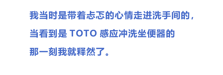 我当时是带着忐忑的心情走进洗手间的，当看到是TOTO感应冲洗坐便器的那一刻我就释然了。